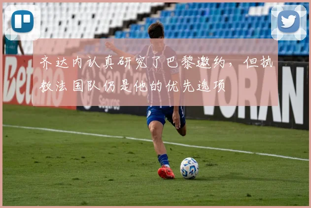 齐达内认真研究了巴黎邀约，但执教法国队仍是他的优先选项