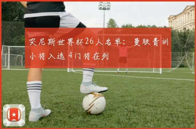 突尼斯世界杯26人名单：曼联青训小将入选 4门将在列