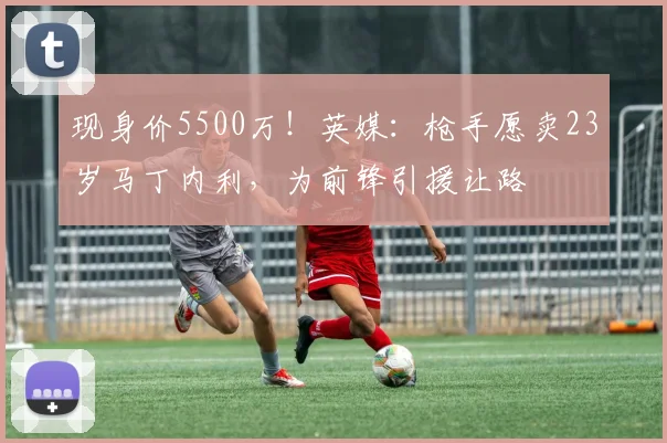 现身价5500万！英媒：枪手愿卖23岁马丁内利，为前锋引援让路
